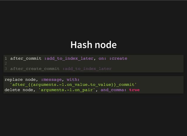 Hash node
after_commit :add_to_index_later, on: :create
1
2
after_create_commit :add_to_index_later
3
replace node, :message, with:
'after_{{arguments.-1.on_value.to_value}}_commit'
delete node, 'arguments.-1.on_pair', and_comma: true
