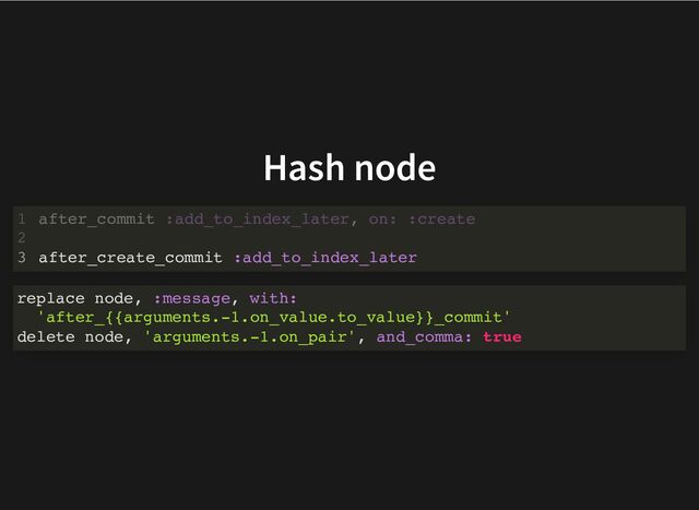 Hash node
after_commit :add_to_index_later, on: :create
1
2
after_create_commit :add_to_index_later
3 after_create_commit :add_to_index_later
after_commit :add_to_index_later, on: :create
1
2
3
replace node, :message, with:
'after_{{arguments.-1.on_value.to_value}}_commit'
delete node, 'arguments.-1.on_pair', and_comma: true
