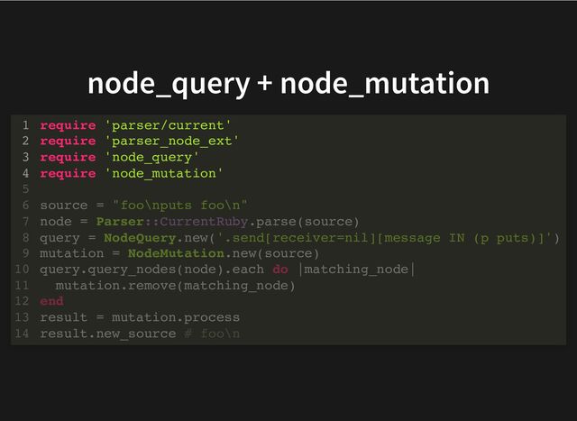 node_query + node_mutation
require 'parser/current'
require 'parser_node_ext'
require 'node_query'
require 'node_mutation'
1
2
3
4
5
source = "foo\nputs foo\n"
6
node = Parser::CurrentRuby.parse(source)
7
query = NodeQuery.new('.send[receiver=nil][message IN (p puts)]')
8
mutation = NodeMutation.new(source)
9
query.query_nodes(node).each do |matching_node|
10
mutation.remove(matching_node)
11
end
12
result = mutation.process
13
result.new_source # foo\n
14
