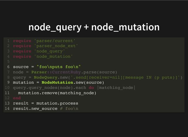node_query + node_mutation
require 'parser/current'
require 'parser_node_ext'
require 'node_query'
require 'node_mutation'
1
2
3
4
5
source = "foo\nputs foo\n"
6
node = Parser::CurrentRuby.parse(source)
7
query = NodeQuery.new('.send[receiver=nil][message IN (p puts)]')
8
mutation = NodeMutation.new(source)
9
query.query_nodes(node).each do |matching_node|
10
mutation.remove(matching_node)
11
end
12
result = mutation.process
13
result.new_source # foo\n
14
source = "foo\nputs foo\n"
node = Parser::CurrentRuby.parse(source)
query = NodeQuery.new('.send[receiver=nil][message IN (p puts)]')
query.query_nodes(node).each do |matching_node|
end
require 'parser/current'
1
require 'parser_node_ext'
2
require 'node_query'
3
require 'node_mutation'
4
5
6
7
8
mutation = NodeMutation.new(source)
9
10
mutation.remove(matching_node)
11
12
result = mutation.process
13
result.new_source # foo\n
14
source = "foo\nputs foo\n"
mutation = NodeMutation.new(source)
mutation.remove(matching_node)
result = mutation.process
result.new_source # foo\n
require 'parser/current'
1
require 'parser_node_ext'
2
require 'node_query'
3
require 'node_mutation'
4
5
6
node = Parser::CurrentRuby.parse(source)
7
query = NodeQuery.new('.send[receiver=nil][message IN (p puts)]')
8
9
query.query_nodes(node).each do |matching_node|
10
11
end
12
13
14
