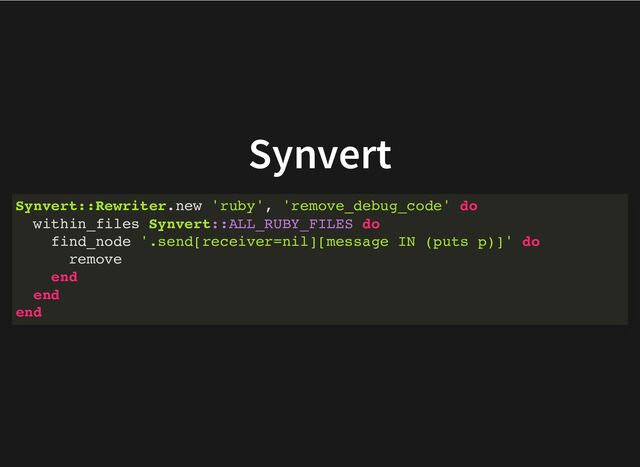 Synvert
Synvert::Rewriter.new 'ruby', 'remove_debug_code' do
within_files Synvert::ALL_RUBY_FILES do
find_node '.send[receiver=nil][message IN (puts p)]' do
remove
end
end
end
