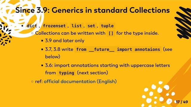 dict , frozenset , list , set , tuple
Collections can be written with [] for the type inside.
3.9 and later only
3.7, 3.8 write from __future__ import annotaions (see
below)
3.6: import annotations starting with uppercase letters
from typing (next section)
ref: official documentation (English)
Since 3.9: Generics in standard Collections
17 / 49
