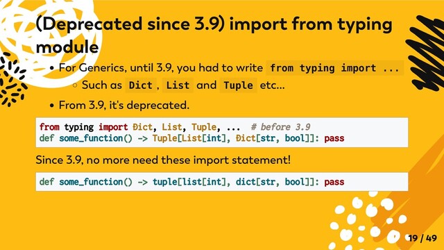 For Generics, until 3.9, you had to write from typing import ...
Such as Dict , List and Tuple etc...
From 3.9, it's deprecated.
from typing import Dict, List, Tuple, ... # before 3.9

def some_function() -> Tuple[List[int], Dict[str, bool]]: pass

Since 3.9, no more need these import statement!
def some_function() -> tuple[list[int], dict[str, bool]]: pass

(Deprecated since 3.9) import from typing
module
19 / 49

