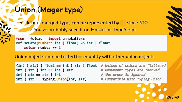 Union : merged type, can be represented by | since 3.10
You've probably seen it on Haskell or TypeScript
from __future__ import annotations

def square(number: int | float) -> int | float:

return number ** 2

Union objects can be tested for equality with other union objects.
(int | str) | float == int | str | float # Unions of unions are flattened

int | str | int == int | str # Redundant types are removed

int | str == str | int # the order is ignored
int | str == typing.Union[int, str] # Compatible with typing.Union
Union (Mager type)
24 / 49
