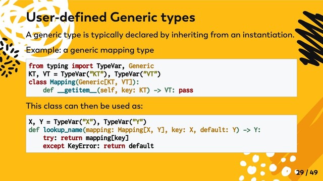 A generic type is typically declared by inheriting from an instantiation.
Example: a generic mapping type
from typing import TypeVar, Generic

KT, VT = TypeVar("KT"), TypeVar("VT")

class Mapping(Generic[KT, VT]):

def __getitem__(self, key: KT) -> VT: pass

This class can then be used as:
X, Y = TypeVar("X"), TypeVar("Y")

def lookup_name(mapping: Mapping[X, Y], key: X, default: Y) -> Y:

try: return mapping[key]
except KeyError: return default

User-defined Generic types
29 / 49
