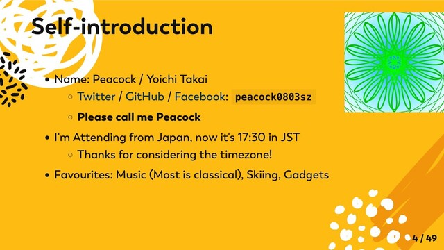 Name: Peacock / Yoichi Takai
Twitter / GitHub / Facebook: peacock0803sz
Please call me Peacock
I'm Attending from Japan, now it's 17:30 in JST
Thanks for considering the timezone!
Favourites: Music (Most is classical), Skiing, Gadgets
Self-introduction
4 / 49
