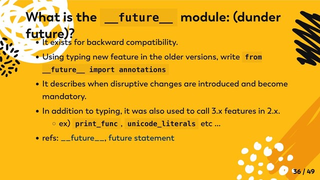 It exists for backward compatibility.
Using typing new feature in the older versions, write from
__future__ import annotations
It describes when disruptive changes are introduced and become
mandatory.
In addition to typing, it was also used to call 3.x features in 2.x.
ex) print_func , unicode_literals etc ...
refs: __future__, future statement
What is the __future__ module: (dunder
future)?
36 / 49
