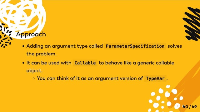 Approach
Adding an argument type called ParameterSpecification solves
the problem.
It can be used with Callable to behave like a generic callable
object.
You can think of it as an argument version of TypeVar .
40 / 49

