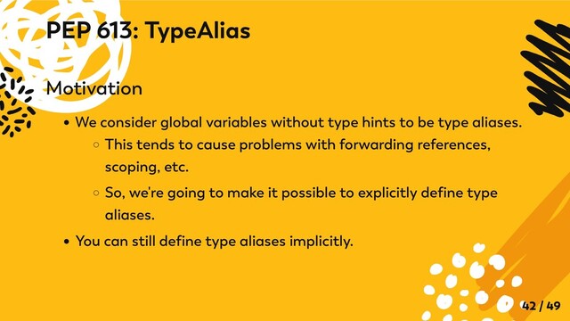 Motivation
We consider global variables without type hints to be type aliases.
This tends to cause problems with forwarding references,
scoping, etc.
So, we're going to make it possible to explicitly define type
aliases.
You can still define type aliases implicitly.
PEP 613: TypeAlias
42 / 49
