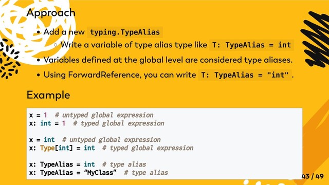 Approach
Add a new typing.TypeAlias
Write a variable of type alias type like T: TypeAlias = int
Variables defined at the global level are considered type aliases.
Using ForwardReference, you can write T: TypeAlias = "int" .
Example
x = 1 # untyped global expression

x: int = 1 # typed global expression

x = int # untyped global expression
x: Type[int] = int # typed global expression

x: TypeAlias = int # type alias
x: TypeAlias = “MyClass” # type alias

43 / 49
