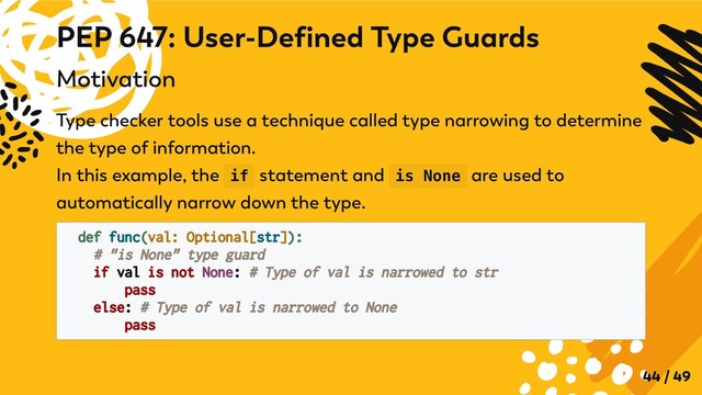 Motivation
Type checker tools use a technique called type narrowing to determine
the type of information.

In this example, the if statement and is None are used to
automatically narrow down the type.
def func(val: Optional[str]):

# "is None" type guard

if val is not None: # Type of val is narrowed to str
pass
else: # Type of val is narrowed to None

pass
PEP 647: User-Defined Type Guards
44 / 49
