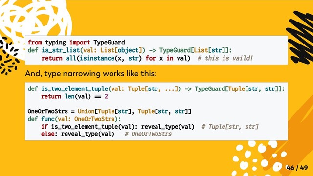 from typing import TypeGuard
def is_str_list(val: List[object]) -> TypeGuard[List[str]]:

return all(isinstance(x, str) for x in val) # this is vaild!

And, type narrowing works like this:
def is_two_element_tuple(val: Tuple[str, ...]) -> TypeGuard[Tuple[str, str]]:

return len(val) == 2
OneOrTwoStrs = Union[Tuple[str], Tuple[str, str]]

def func(val: OneOrTwoStrs):
if is_two_element_tuple(val): reveal_type(val) # Tuple[str, str]

else: reveal_type(val) # OneOrTwoStrs

46 / 49
