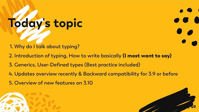 1. Why do I talk about typing?
2. Introduction of typing, How to write basically (I most want to say)
3. Generics, User-Defined types (Best practice included)
4. Updates overview recently & Backward compatibility for 3.9 or before
5. Overview of new features on 3.10
Today's topic
6 / 49
