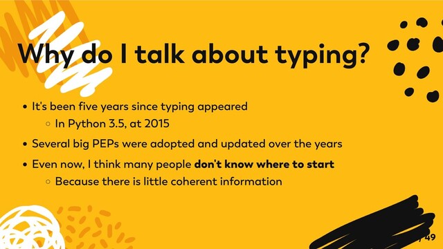 It's been five years since typing appeared
In Python 3.5, at 2015
Several big PEPs were adopted and updated over the years
Even now, I think many people don't know where to start
Because there is little coherent information
Why do I talk about typing?
7 / 49
