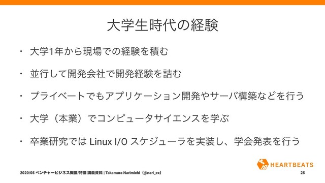 େֶੜ࣌୅ͷܦݧ
• େֶ1೥͔Βݱ৔ͰͷܦݧΛੵΉ
• ฒߦͯ͠։ൃձࣾͰ։ൃܦݧΛ٧Ή
• ϓϥΠϕʔτͰ΋ΞϓϦέʔγϣϯ։ൃ΍αʔόߏஙͳͲΛߦ͏
• େֶʢຊۀʣͰίϯϐϡʔλαΠΤϯεΛֶͿ
• ଔۀݚڀͰ͸ Linux I/O εέδϡʔϥΛ࣮૷͠ɺֶձൃදΛߦ͏
2020/05 ϕϯνϟʔϏδωε֓࿦/ಛ࿦ ߨٛࢿྉ | Takamura Narimichiʢ@nari_exʣ 25
