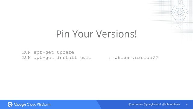 11
@saturnism @googlecloud @kubernetesio
Pin Your Versions!
RUN apt-get update
RUN apt-get install curl ← which version??
