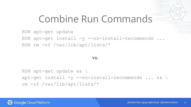 12
@saturnism @googlecloud @kubernetesio
Combine Run Commands
RUN apt-get update
RUN apt-get install -y --no-install-recommends ...
RUN rm -rf /var/lib/apt/lists/*
vs.
RUN apt-get update && \
apt-get install -y --no-install-recommends ... && \
rm -rf /var/lib/apt/lists/*
