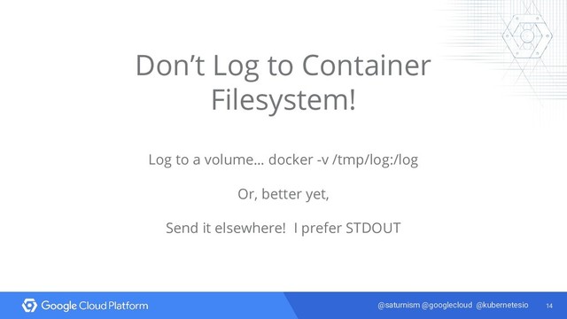 14
@saturnism @googlecloud @kubernetesio
Don’t Log to Container
Filesystem!
Log to a volume… docker -v /tmp/log:/log
Or, better yet,
Send it elsewhere! I prefer STDOUT
