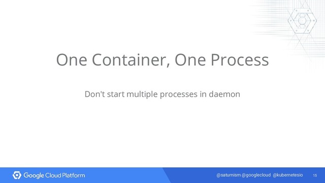 15
@saturnism @googlecloud @kubernetesio
One Container, One Process
Don't start multiple processes in daemon
