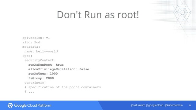 34
@saturnism @googlecloud @kubernetesio
Don't Run as root!
apiVersion: v1
kind: Pod
metadata:
name: hello-world
spec:
securityContext:
runAsNonRoot: true
allowPrivilegeEscalation: false
runAsUser: 1000
fsGroup: 2000
containers:
# specification of the pod’s containers
# ...
