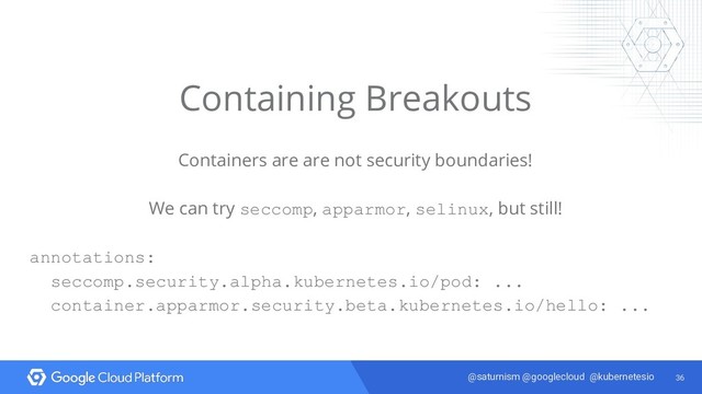 36
@saturnism @googlecloud @kubernetesio
Containing Breakouts
Containers are are not security boundaries!
We can try seccomp, apparmor, selinux, but still!
annotations:
seccomp.security.alpha.kubernetes.io/pod: ...
container.apparmor.security.beta.kubernetes.io/hello: ...
