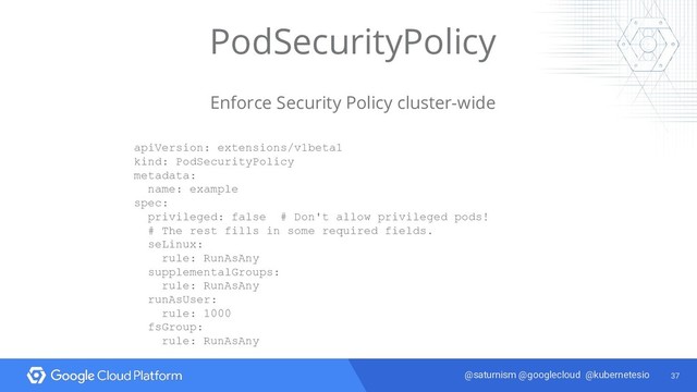 37
@saturnism @googlecloud @kubernetesio
PodSecurityPolicy
Enforce Security Policy cluster-wide
apiVersion: extensions/v1beta1
kind: PodSecurityPolicy
metadata:
name: example
spec:
privileged: false # Don't allow privileged pods!
# The rest fills in some required fields.
seLinux:
rule: RunAsAny
supplementalGroups:
rule: RunAsAny
runAsUser:
rule: 1000
fsGroup:
rule: RunAsAny
