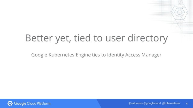 40
@saturnism @googlecloud @kubernetesio
Better yet, tied to user directory
Google Kubernetes Engine ties to Identity Access Manager

