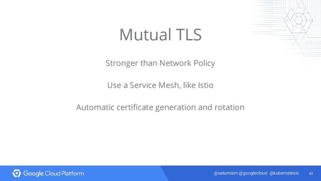 43
@saturnism @googlecloud @kubernetesio
Mutual TLS
Stronger than Network Policy
Use a Service Mesh, like Istio
Automatic certificate generation and rotation
