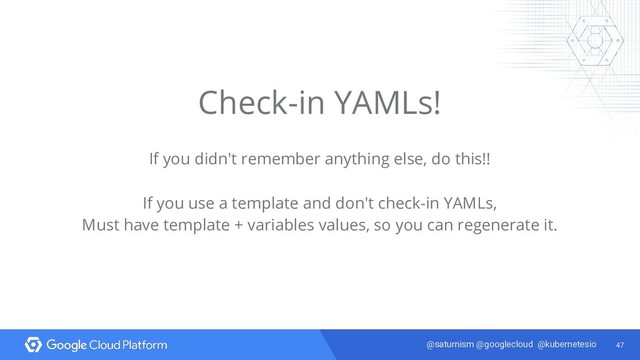 47
@saturnism @googlecloud @kubernetesio
Check-in YAMLs!
If you didn't remember anything else, do this!!
If you use a template and don't check-in YAMLs,
Must have template + variables values, so you can regenerate it.
