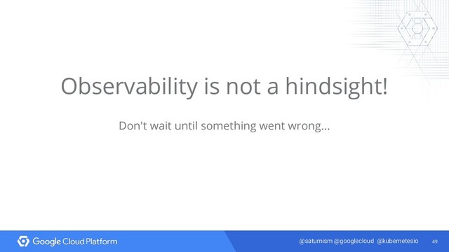 49
@saturnism @googlecloud @kubernetesio
Observability is not a hindsight!
Don't wait until something went wrong...
