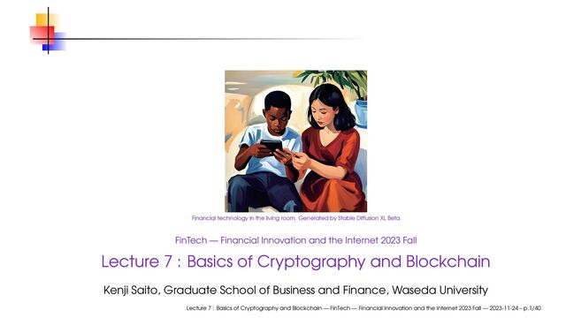 Financial technology in the living room. Generated by Stable Diffusion XL Beta
FinTech — Financial Innovation and the Internet 2023 Fall
Lecture 7 : Basics of Cryptography and Blockchain
Kenji Saito, Graduate School of Business and Finance, Waseda University
Lecture 7 : Basics of Cryptography and Blockchain — FinTech — Financial Innovation and the Internet 2023 Fall — 2023-11-24 – p.1/40
