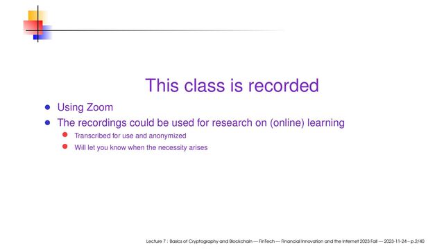This class is recorded
Using Zoom
The recordings could be used for research on (online) learning
Transcribed for use and anonymized
Will let you know when the necessity arises
Lecture 7 : Basics of Cryptography and Blockchain — FinTech — Financial Innovation and the Internet 2023 Fall — 2023-11-24 – p.2/40
