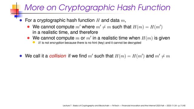 More on Cryptographic Hash Function
For a cryptographic hash function H and data m,
We cannot compute m′ where m′ = m such that H(m) = H(m′)
in a realistic time, and therefore
We cannot compute m or m′ in a realistic time when H(m) is given
H is not encryption because there is no hint (key) and it cannot be decrypted
We call it a collision if we ﬁnd m′ such that H(m) = H(m′) and m′ = m
Lecture 7 : Basics of Cryptography and Blockchain — FinTech — Financial Innovation and the Internet 2023 Fall — 2023-11-24 – p.11/40
