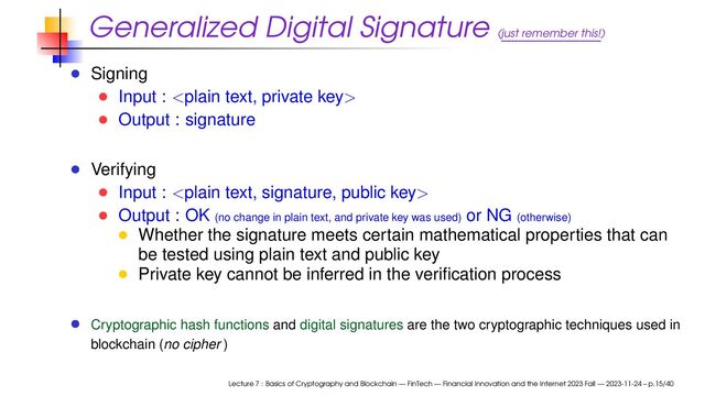Generalized Digital Signature (just remember this!)
Signing
Input : 
Output : signature
Verifying
Input : 
Output : OK (no change in plain text, and private key was used) or NG (otherwise)
Whether the signature meets certain mathematical properties that can
be tested using plain text and public key
Private key cannot be inferred in the veriﬁcation process
Cryptographic hash functions and digital signatures are the two cryptographic techniques used in
blockchain (no cipher )
Lecture 7 : Basics of Cryptography and Blockchain — FinTech — Financial Innovation and the Internet 2023 Fall — 2023-11-24 – p.15/40
