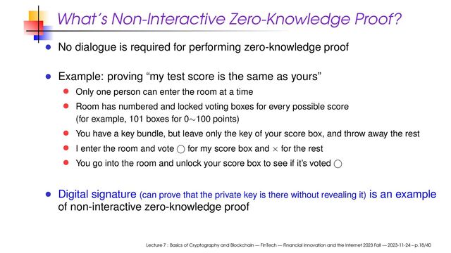 What’s Non-Interactive Zero-Knowledge Proof?
No dialogue is required for performing zero-knowledge proof
Example: proving “my test score is the same as yours”
Only one person can enter the room at a time
Room has numbered and locked voting boxes for every possible score
(for example, 101 boxes for 0∼100 points)
You have a key bundle, but leave only the key of your score box, and throw away the rest
I enter the room and vote for my score box and × for the rest
You go into the room and unlock your score box to see if it’s voted
Digital signature (can prove that the private key is there without revealing it) is an example
of non-interactive zero-knowledge proof
Lecture 7 : Basics of Cryptography and Blockchain — FinTech — Financial Innovation and the Internet 2023 Fall — 2023-11-24 – p.18/40
