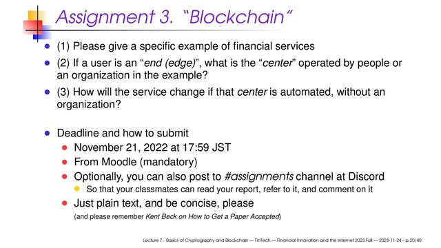 Assignment 3. “Blockchain”
(1) Please give a speciﬁc example of ﬁnancial services
(2) If a user is an “end (edge)”, what is the “center” operated by people or
an organization in the example?
(3) How will the service change if that center is automated, without an
organization?
Deadline and how to submit
November 21, 2022 at 17:59 JST
From Moodle (mandatory)
Optionally, you can also post to #assignments channel at Discord
So that your classmates can read your report, refer to it, and comment on it
Just plain text, and be concise, please
(and please remember Kent Beck on How to Get a Paper Accepted)
Lecture 7 : Basics of Cryptography and Blockchain — FinTech — Financial Innovation and the Internet 2023 Fall — 2023-11-24 – p.20/40
