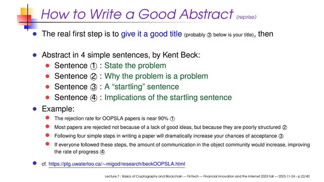 How to Write a Good Abstract (reprise)
The real ﬁrst step is to give it a good title (probably 3 below is your title), then
Abstract in 4 simple sentences, by Kent Beck:
Sentence 1 : State the problem
Sentence 2 : Why the problem is a problem
Sentence 3 : A “startling” sentence
Sentence 4 : Implications of the startling sentence
Example:
The rejection rate for OOPSLA papers is near 90% 1
Most papers are rejected not because of a lack of good ideas, but because they are poorly structured 2
Following four simple steps in writing a paper will dramatically increase your chances of acceptance 3
If everyone followed these steps, the amount of communication in the object community would increase, improving
the rate of progress 4
cf. https://plg.uwaterloo.ca/∼migod/research/beckOOPSLA.html
Lecture 7 : Basics of Cryptography and Blockchain — FinTech — Financial Innovation and the Internet 2023 Fall — 2023-11-24 – p.22/40
