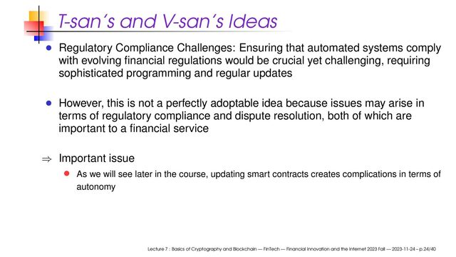 T-san’s and V-san’s Ideas
Regulatory Compliance Challenges: Ensuring that automated systems comply
with evolving ﬁnancial regulations would be crucial yet challenging, requiring
sophisticated programming and regular updates
However, this is not a perfectly adoptable idea because issues may arise in
terms of regulatory compliance and dispute resolution, both of which are
important to a ﬁnancial service
⇒ Important issue
As we will see later in the course, updating smart contracts creates complications in terms of
autonomy
Lecture 7 : Basics of Cryptography and Blockchain — FinTech — Financial Innovation and the Internet 2023 Fall — 2023-11-24 – p.24/40
