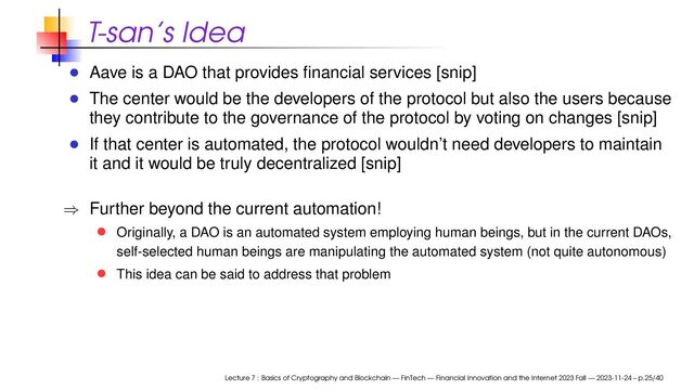 T-san’s Idea
Aave is a DAO that provides ﬁnancial services [snip]
The center would be the developers of the protocol but also the users because
they contribute to the governance of the protocol by voting on changes [snip]
If that center is automated, the protocol wouldn’t need developers to maintain
it and it would be truly decentralized [snip]
⇒ Further beyond the current automation!
Originally, a DAO is an automated system employing human beings, but in the current DAOs,
self-selected human beings are manipulating the automated system (not quite autonomous)
This idea can be said to address that problem
Lecture 7 : Basics of Cryptography and Blockchain — FinTech — Financial Innovation and the Internet 2023 Fall — 2023-11-24 – p.25/40
