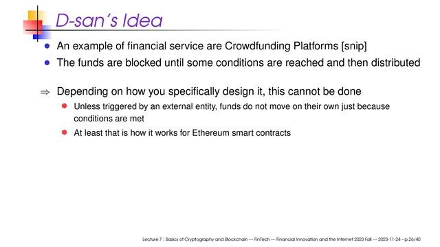 D-san’s Idea
An example of ﬁnancial service are Crowdfunding Platforms [snip]
The funds are blocked until some conditions are reached and then distributed
⇒ Depending on how you speciﬁcally design it, this cannot be done
Unless triggered by an external entity, funds do not move on their own just because
conditions are met
At least that is how it works for Ethereum smart contracts
Lecture 7 : Basics of Cryptography and Blockchain — FinTech — Financial Innovation and the Internet 2023 Fall — 2023-11-24 – p.26/40
