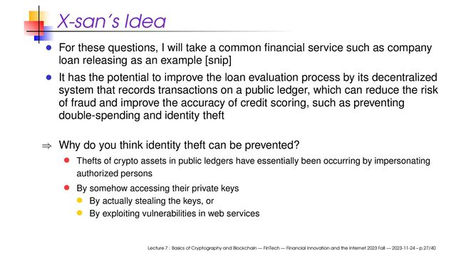 X-san’s Idea
For these questions, I will take a common ﬁnancial service such as company
loan releasing as an example [snip]
It has the potential to improve the loan evaluation process by its decentralized
system that records transactions on a public ledger, which can reduce the risk
of fraud and improve the accuracy of credit scoring, such as preventing
double-spending and identity theft
⇒ Why do you think identity theft can be prevented?
Thefts of crypto assets in public ledgers have essentially been occurring by impersonating
authorized persons
By somehow accessing their private keys
By actually stealing the keys, or
By exploiting vulnerabilities in web services
Lecture 7 : Basics of Cryptography and Blockchain — FinTech — Financial Innovation and the Internet 2023 Fall — 2023-11-24 – p.27/40
