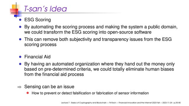 T-san’s Idea
ESG Scoring
By automating the scoring process and making the system a public domain,
we could transform the ESG scoring into open-source software
This can remove both subjectivity and transparency issues from the ESG
scoring process
Financial Aid
By having an automated organization where they hand out the money only
based on pre-determined criteria, we could totally eliminate human biases
from the ﬁnancial aid process
⇒ Sensing can be an issue
How to prevent or detect falsiﬁcation or fabrication of sensor information
Lecture 7 : Basics of Cryptography and Blockchain — FinTech — Financial Innovation and the Internet 2023 Fall — 2023-11-24 – p.29/40
