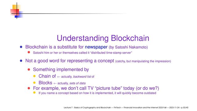 Understanding Blockchain
Blockchain is a substitute for newspaper (by Satoshi Nakamoto)
Satoshi him or her or themselves called it “distributed time-stamp server”
Not a good word for representing a concept (catchy, but manipulating the impression)
Something implemented by
Chain of ← actually, backward list of
Blocks ← actually, sets of data
For example, we don’t call TV “picture tube” today (or do we?)
If you name a concept based on how it is implemented, it will quickly become outdated
Lecture 7 : Basics of Cryptography and Blockchain — FinTech — Financial Innovation and the Internet 2023 Fall — 2023-11-24 – p.30/40
