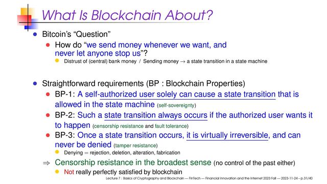 What Is Blockchain About?
Bitcoin’s “Question”
How do “we send money whenever we want, and
never let anyone stop us”?
Distrust of (central) bank money / Sending money → a state transition in a state machine
Straightforward requirements (BP : Blockchain Properties)
BP-1: A self-authorized user solely can cause a state transition that is
allowed in the state machine (self-sovereignty)
BP-2: Such a state transition always occurs if the authorized user wants it
to happen (censorship resistance and fault tolerance)
BP-3: Once a state transition occurs, it is virtually irreversible, and can
never be denied (tamper resistance)
Denying = rejection, deletion, alteration, fabrication
⇒ Censorship resistance in the broadest sense (no control of the past either)
Not really perfectly satisﬁed by blockchain
Lecture 7 : Basics of Cryptography and Blockchain — FinTech — Financial Innovation and the Internet 2023 Fall — 2023-11-24 – p.31/40
