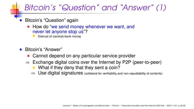 Bitcoin’s “Question” and “Answer” (1)
Bitcoin’s “Question” again
How do “we send money whenever we want, and
never let anyone stop us”?
Distrust of (central) bank money
Bitcoin’s “Answer”
Cannot depend on any particular service provider
⇒ Exchange digital coins over the Internet by P2P (peer-to-peer)
What if they deny that they sent a coin?
⇒ Use digital signatures (collateral for veriﬁability and non-repudiability of contents)
Lecture 7 : Basics of Cryptography and Blockchain — FinTech — Financial Innovation and the Internet 2023 Fall — 2023-11-24 – p.32/40
