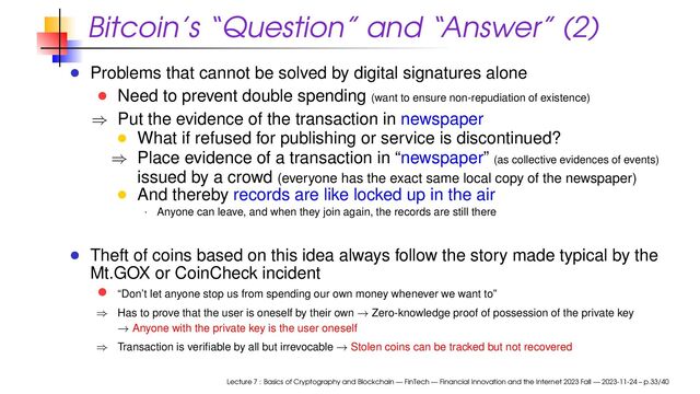 Bitcoin’s “Question” and “Answer” (2)
Problems that cannot be solved by digital signatures alone
Need to prevent double spending (want to ensure non-repudiation of existence)
⇒ Put the evidence of the transaction in newspaper
What if refused for publishing or service is discontinued?
⇒ Place evidence of a transaction in “newspaper” (as collective evidences of events)
issued by a crowd (everyone has the exact same local copy of the newspaper)
And thereby records are like locked up in the air
· Anyone can leave, and when they join again, the records are still there
Theft of coins based on this idea always follow the story made typical by the
Mt.GOX or CoinCheck incident
“Don’t let anyone stop us from spending our own money whenever we want to”
⇒ Has to prove that the user is oneself by their own → Zero-knowledge proof of possession of the private key
→ Anyone with the private key is the user oneself
⇒ Transaction is veriﬁable by all but irrevocable → Stolen coins can be tracked but not recovered
Lecture 7 : Basics of Cryptography and Blockchain — FinTech — Financial Innovation and the Internet 2023 Fall — 2023-11-24 – p.33/40
