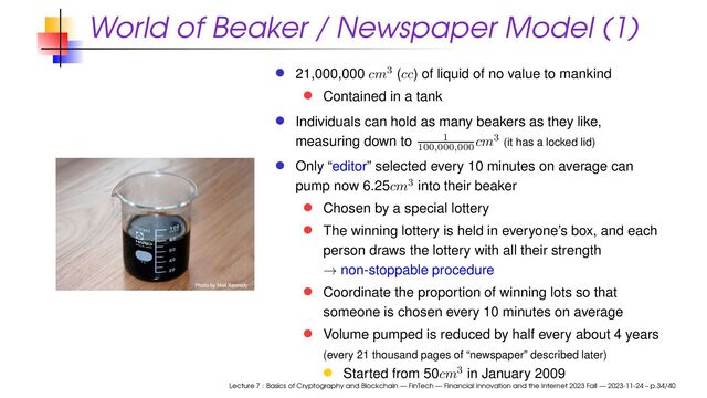 World of Beaker / Newspaper Model (1)
21,000,000 cm3 (cc) of liquid of no value to mankind
Contained in a tank
Individuals can hold as many beakers as they like,
measuring down to 1
100
,
000
,
000 cm3 (it has a locked lid)
Only “editor” selected every 10 minutes on average can
pump now 6.25cm3 into their beaker
Chosen by a special lottery
The winning lottery is held in everyone’s box, and each
person draws the lottery with all their strength
→ non-stoppable procedure
Coordinate the proportion of winning lots so that
someone is chosen every 10 minutes on average
Volume pumped is reduced by half every about 4 years
(every 21 thousand pages of “newspaper” described later)
Started from 50cm3 in January 2009
Lecture 7 : Basics of Cryptography and Blockchain — FinTech — Financial Innovation and the Internet 2023 Fall — 2023-11-24 – p.34/40

