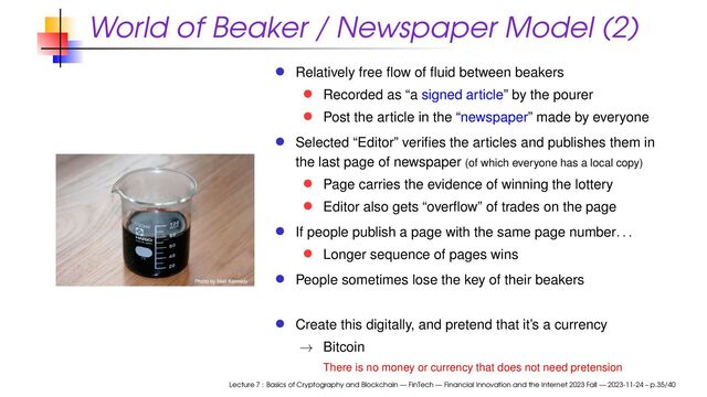 World of Beaker / Newspaper Model (2)
Relatively free ﬂow of ﬂuid between beakers
Recorded as “a signed article” by the pourer
Post the article in the “newspaper” made by everyone
Selected “Editor” veriﬁes the articles and publishes them in
the last page of newspaper (of which everyone has a local copy)
Page carries the evidence of winning the lottery
Editor also gets “overﬂow” of trades on the page
If people publish a page with the same page number. . .
Longer sequence of pages wins
People sometimes lose the key of their beakers
Create this digitally, and pretend that it’s a currency
→ Bitcoin
There is no money or currency that does not need pretension
Lecture 7 : Basics of Cryptography and Blockchain — FinTech — Financial Innovation and the Internet 2023 Fall — 2023-11-24 – p.35/40
