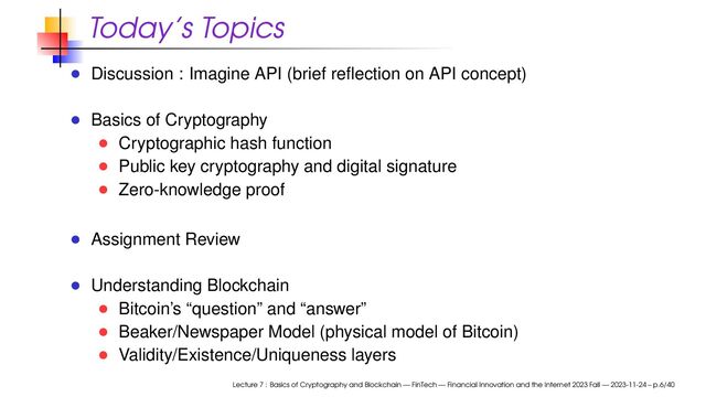 Today’s Topics
Discussion : Imagine API (brief reﬂection on API concept)
Basics of Cryptography
Cryptographic hash function
Public key cryptography and digital signature
Zero-knowledge proof
Assignment Review
Understanding Blockchain
Bitcoin’s “question” and “answer”
Beaker/Newspaper Model (physical model of Bitcoin)
Validity/Existence/Uniqueness layers
Lecture 7 : Basics of Cryptography and Blockchain — FinTech — Financial Innovation and the Internet 2023 Fall — 2023-11-24 – p.6/40
