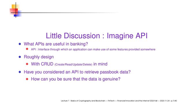 Little Discussion : Imagine API
What APIs are useful in banking?
API : Interface through which an application can make use of some features provided somewhere
Roughly design
With CRUD (Create/Read/Update/Delete) in mind
Have you considered an API to retrieve passbook data?
How can you be sure that the data is genuine?
Lecture 7 : Basics of Cryptography and Blockchain — FinTech — Financial Innovation and the Internet 2023 Fall — 2023-11-24 – p.7/40
